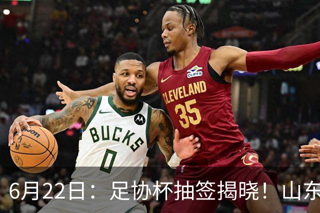 6月22日：足协杯抽签揭晓！山东泰山能否靠“神签”避开海港申花，逆袭卫冕？
